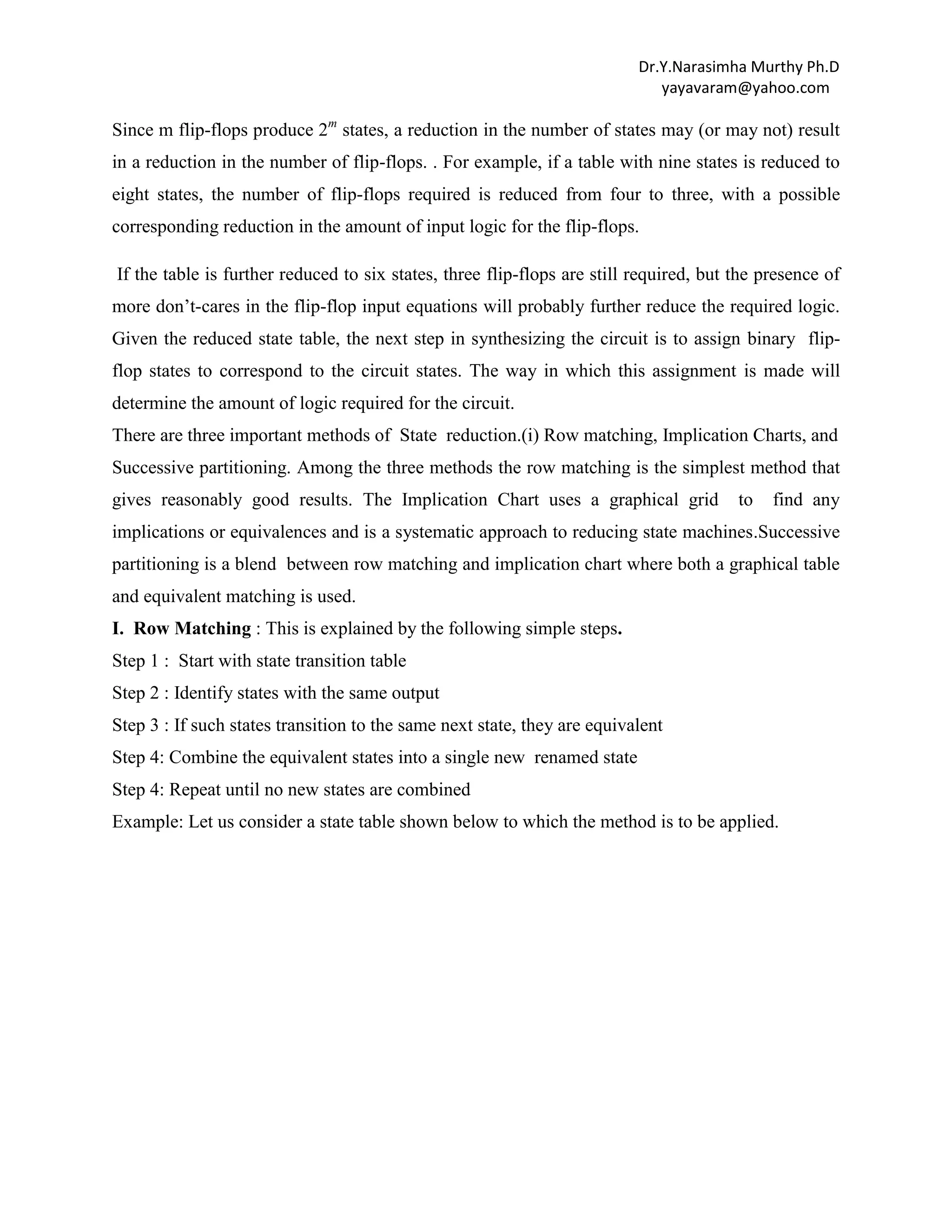 Dr.Y.Narasimha Murthy Ph.D
yayavaram@yahoo.com

Since m flip-flops produce 2m states, a reduction in the number of states may (or may not) result
in a reduction in the number of flip-flops. . For example, if a table with nine states is reduced to
eight states, the number of flip-flops required is reduced from four to three, with a possible
corresponding reduction in the amount of input logic for the flip-flops.
If the table is further reduced to six states, three flip-flops are still required, but the presence of
more don‟t-cares in the flip-flop input equations will probably further reduce the required logic.
Given the reduced state table, the next step in synthesizing the circuit is to assign binary flipflop states to correspond to the circuit states. The way in which this assignment is made will
determine the amount of logic required for the circuit.
There are three important methods of State reduction.(i) Row matching, Implication Charts, and
Successive partitioning. Among the three methods the row matching is the simplest method that
gives reasonably good results. The Implication Chart uses a graphical grid

to

find any

implications or equivalences and is a systematic approach to reducing state machines.Successive
partitioning is a blend between row matching and implication chart where both a graphical table
and equivalent matching is used.
I. Row Matching : This is explained by the following simple steps.
Step 1 : Start with state transition table
Step 2 : Identify states with the same output
Step 3 : If such states transition to the same next state, they are equivalent
Step 4: Combine the equivalent states into a single new renamed state
Step 4: Repeat until no new states are combined
Example: Let us consider a state table shown below to which the method is to be applied.

 