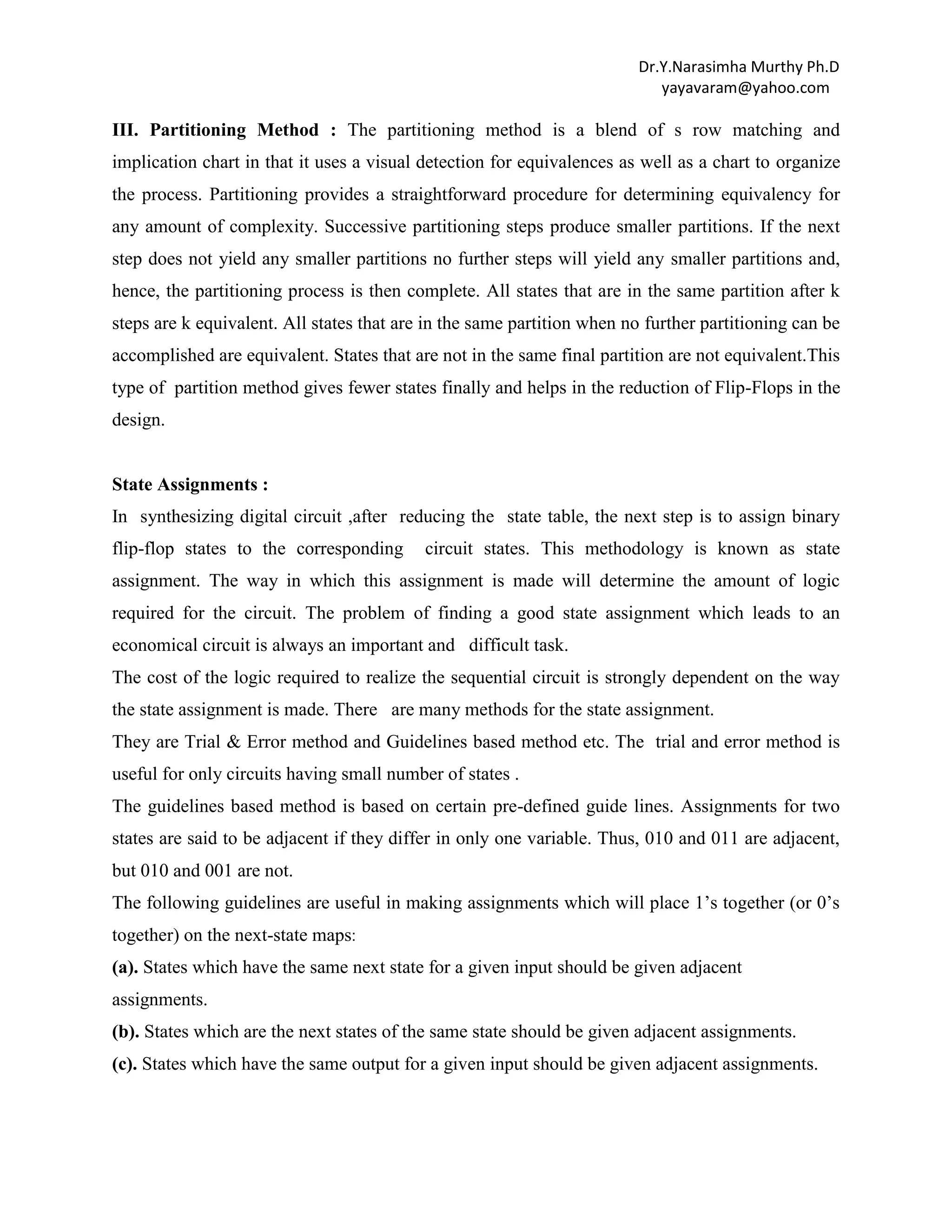 Dr.Y.Narasimha Murthy Ph.D
yayavaram@yahoo.com

III. Partitioning Method : The partitioning method is a blend of s row matching and
implication chart in that it uses a visual detection for equivalences as well as a chart to organize
the process. Partitioning provides a straightforward procedure for determining equivalency for
any amount of complexity. Successive partitioning steps produce smaller partitions. If the next
step does not yield any smaller partitions no further steps will yield any smaller partitions and,
hence, the partitioning process is then complete. All states that are in the same partition after k
steps are k equivalent. All states that are in the same partition when no further partitioning can be
accomplished are equivalent. States that are not in the same final partition are not equivalent.This
type of partition method gives fewer states finally and helps in the reduction of Flip-Flops in the
design.

State Assignments :
In synthesizing digital circuit ,after reducing the state table, the next step is to assign binary
flip-flop states to the corresponding

circuit states. This methodology is known as state

assignment. The way in which this assignment is made will determine the amount of logic
required for the circuit. The problem of finding a good state assignment which leads to an
economical circuit is always an important and difficult task.
The cost of the logic required to realize the sequential circuit is strongly dependent on the way
the state assignment is made. There are many methods for the state assignment.
They are Trial & Error method and Guidelines based method etc. The trial and error method is
useful for only circuits having small number of states .
The guidelines based method is based on certain pre-defined guide lines. Assignments for two
states are said to be adjacent if they differ in only one variable. Thus, 010 and 011 are adjacent,
but 010 and 001 are not.
The following guidelines are useful in making assignments which will place 1‟s together (or 0‟s
together) on the next-state maps:
(a). States which have the same next state for a given input should be given adjacent
assignments.
(b). States which are the next states of the same state should be given adjacent assignments.
(c). States which have the same output for a given input should be given adjacent assignments.

 