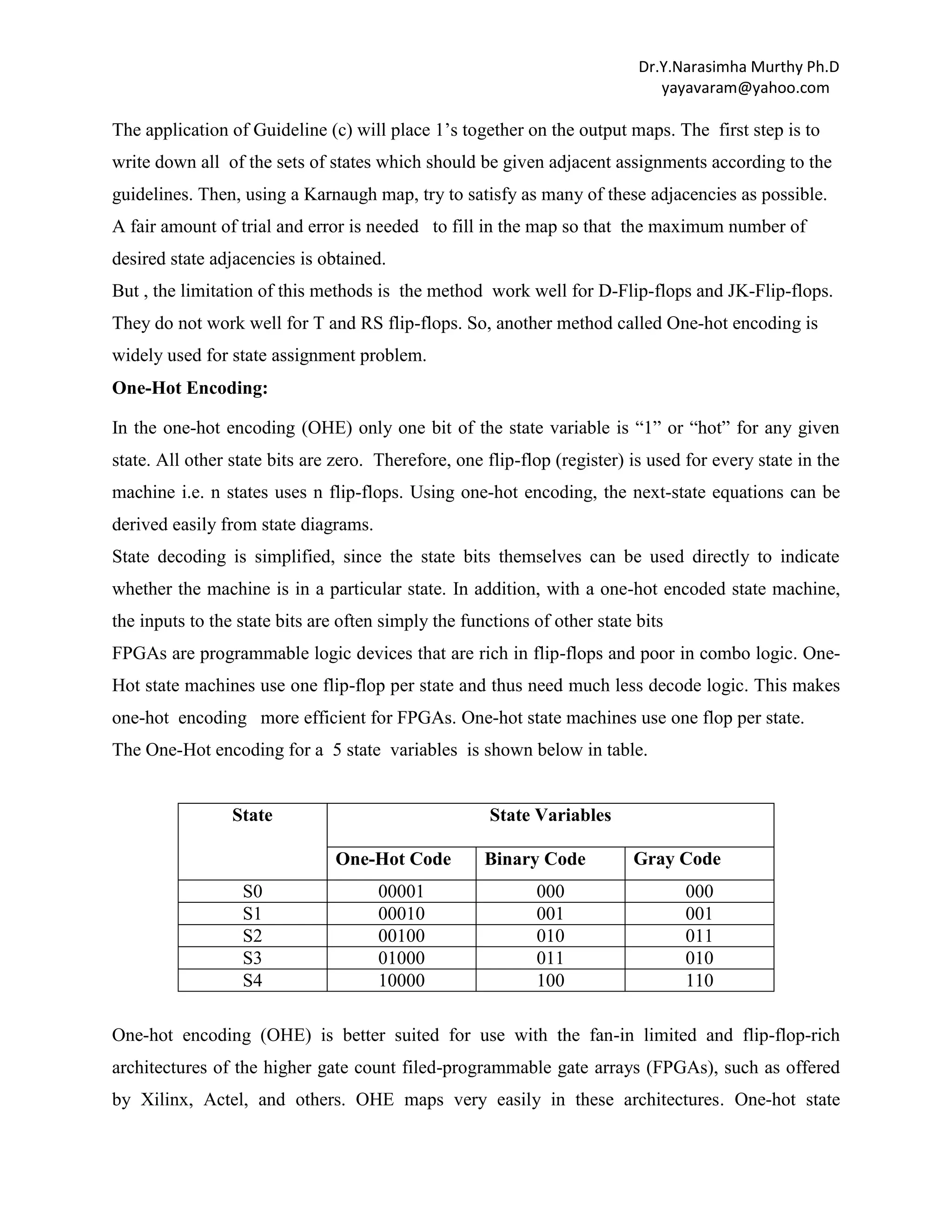 Dr.Y.Narasimha Murthy Ph.D
yayavaram@yahoo.com

The application of Guideline (c) will place 1‟s together on the output maps. The first step is to
write down all of the sets of states which should be given adjacent assignments according to the
guidelines. Then, using a Karnaugh map, try to satisfy as many of these adjacencies as possible.
A fair amount of trial and error is needed to fill in the map so that the maximum number of
desired state adjacencies is obtained.
But , the limitation of this methods is the method work well for D-Flip-flops and JK-Flip-flops.
They do not work well for T and RS flip-flops. So, another method called One-hot encoding is
widely used for state assignment problem.
One-Hot Encoding:
In the one-hot encoding (OHE) only one bit of the state variable is “1” or “hot” for any given
state. All other state bits are zero. Therefore, one flip-flop (register) is used for every state in the
machine i.e. n states uses n flip-flops. Using one-hot encoding, the next-state equations can be
derived easily from state diagrams.
State decoding is simplified, since the state bits themselves can be used directly to indicate
whether the machine is in a particular state. In addition, with a one-hot encoded state machine,
the inputs to the state bits are often simply the functions of other state bits
FPGAs are programmable logic devices that are rich in flip-flops and poor in combo logic. OneHot state machines use one flip-flop per state and thus need much less decode logic. This makes
one-hot encoding more efficient for FPGAs. One-hot state machines use one flop per state.
The One-Hot encoding for a 5 state variables is shown below in table.

State

State Variables
One-Hot Code

S0
S1
S2
S3
S4

00001
00010
00100
01000
10000

Binary Code
000
001
010
011
100

Gray Code
000
001
011
010
110

One-hot encoding (OHE) is better suited for use with the fan-in limited and flip-flop-rich
architectures of the higher gate count filed-programmable gate arrays (FPGAs), such as offered
by Xilinx, Actel, and others. OHE maps very easily in these architectures. One-hot state

 