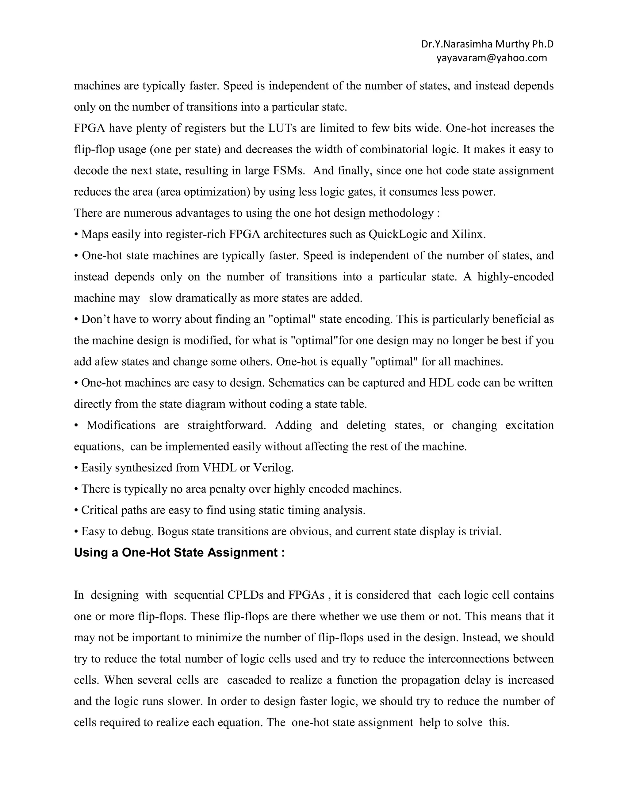 Dr.Y.Narasimha Murthy Ph.D
yayavaram@yahoo.com

machines are typically faster. Speed is independent of the number of states, and instead depends
only on the number of transitions into a particular state.
FPGA have plenty of registers but the LUTs are limited to few bits wide. One-hot increases the
flip-flop usage (one per state) and decreases the width of combinatorial logic. It makes it easy to
decode the next state, resulting in large FSMs. And finally, since one hot code state assignment
reduces the area (area optimization) by using less logic gates, it consumes less power.
There are numerous advantages to using the one hot design methodology :
• Maps easily into register-rich FPGA architectures such as QuickLogic and Xilinx.
• One-hot state machines are typically faster. Speed is independent of the number of states, and
instead depends only on the number of transitions into a particular state. A highly-encoded
machine may slow dramatically as more states are added.
• Don‟t have to worry about finding an "optimal" state encoding. This is particularly beneficial as
the machine design is modified, for what is "optimal"for one design may no longer be best if you
add afew states and change some others. One-hot is equally "optimal" for all machines.
• One-hot machines are easy to design. Schematics can be captured and HDL code can be written
directly from the state diagram without coding a state table.
• Modifications are straightforward. Adding and deleting states, or changing excitation
equations, can be implemented easily without affecting the rest of the machine.
• Easily synthesized from VHDL or Verilog.
• There is typically no area penalty over highly encoded machines.
• Critical paths are easy to find using static timing analysis.
• Easy to debug. Bogus state transitions are obvious, and current state display is trivial.
Using a One-Hot State Assignment :

In designing with sequential CPLDs and FPGAs , it is considered that each logic cell contains
one or more flip-flops. These flip-flops are there whether we use them or not. This means that it
may not be important to minimize the number of flip-flops used in the design. Instead, we should
try to reduce the total number of logic cells used and try to reduce the interconnections between
cells. When several cells are cascaded to realize a function the propagation delay is increased
and the logic runs slower. In order to design faster logic, we should try to reduce the number of
cells required to realize each equation. The one-hot state assignment help to solve this.

 