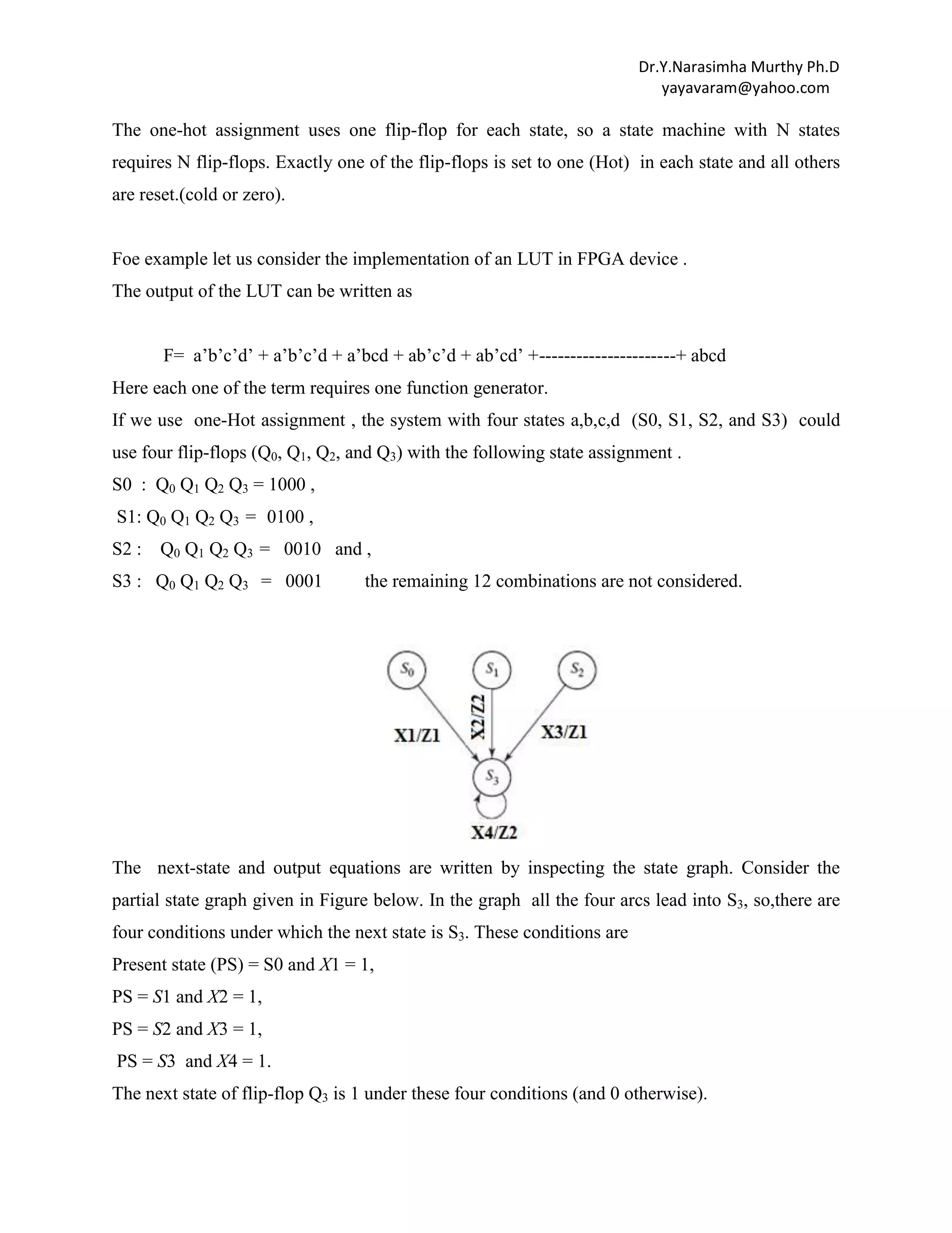 Dr.Y.Narasimha Murthy Ph.D
yayavaram@yahoo.com

The one-hot assignment uses one flip-flop for each state, so a state machine with N states
requires N flip-flops. Exactly one of the flip-flops is set to one (Hot) in each state and all others
are reset.(cold or zero).

Foe example let us consider the implementation of an LUT in FPGA device .
The output of the LUT can be written as
F= a‟b‟c‟d‟ + a‟b‟c‟d + a‟bcd + ab‟c‟d + ab‟cd‟ +----------------------+ abcd
Here each one of the term requires one function generator.
If we use one-Hot assignment , the system with four states a,b,c,d (S0, S1, S2, and S3) could
use four flip-flops (Q0, Q1, Q2, and Q3) with the following state assignment .
S0 : Q0 Q1 Q2 Q3 = 1000 ,
S1: Q0 Q1 Q2 Q3 = 0100 ,
S2 :

Q0 Q1 Q2 Q3 = 0010 and ,

S3 : Q0 Q1 Q2 Q3 = 0001

the remaining 12 combinations are not considered.

The next-state and output equations are written by inspecting the state graph. Consider the
partial state graph given in Figure below. In the graph all the four arcs lead into S3, so,there are
four conditions under which the next state is S3. These conditions are
Present state (PS) = S0 and X1 = 1,
PS = S1 and X2 = 1,
PS = S2 and X3 = 1,
PS = S3 and X4 = 1.
The next state of flip-flop Q3 is 1 under these four conditions (and 0 otherwise).

 