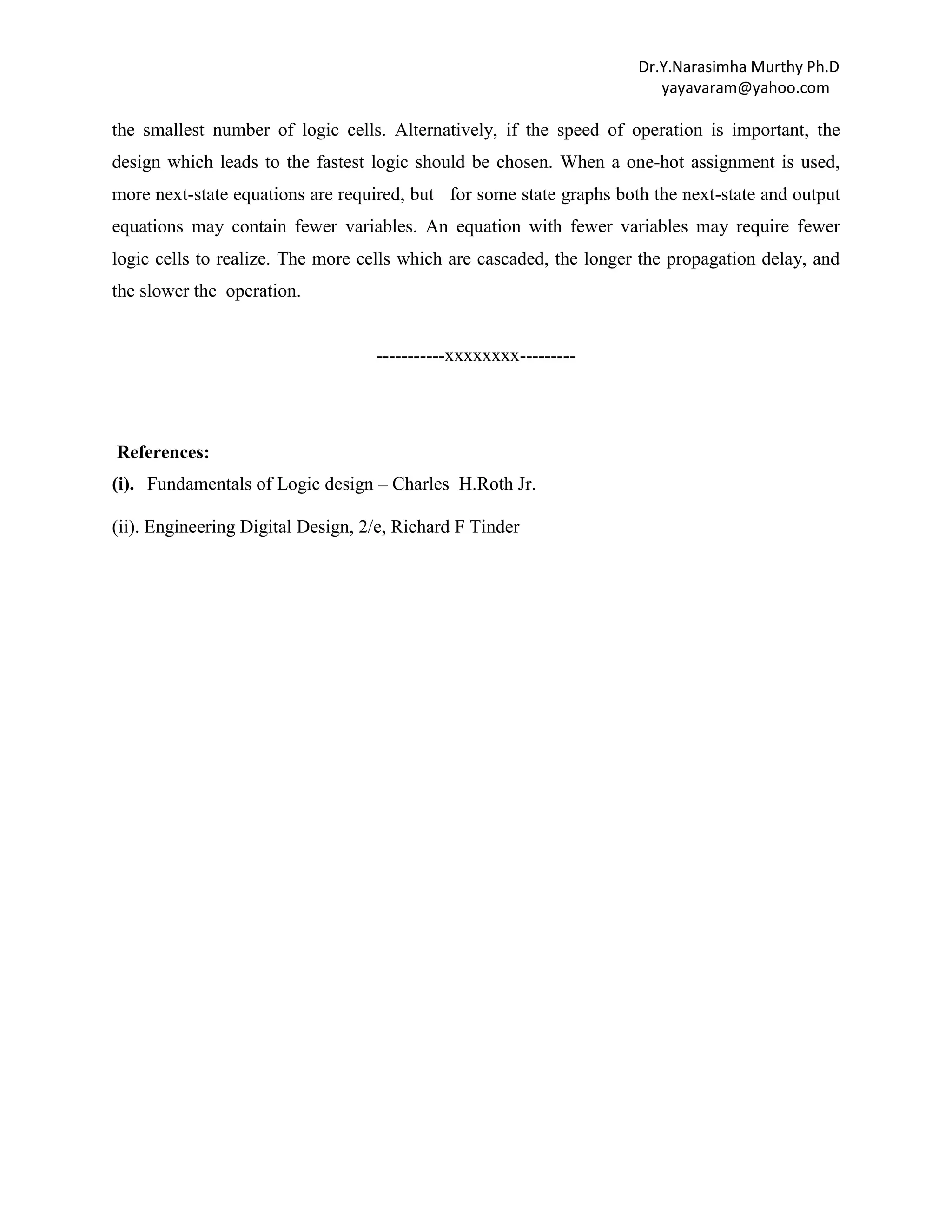 Dr.Y.Narasimha Murthy Ph.D
yayavaram@yahoo.com

the smallest number of logic cells. Alternatively, if the speed of operation is important, the
design which leads to the fastest logic should be chosen. When a one-hot assignment is used,
more next-state equations are required, but for some state graphs both the next-state and output
equations may contain fewer variables. An equation with fewer variables may require fewer
logic cells to realize. The more cells which are cascaded, the longer the propagation delay, and
the slower the operation.

-----------xxxxxxxx---------

References:
(i). Fundamentals of Logic design – Charles H.Roth Jr.
(ii). Engineering Digital Design, 2/e, Richard F Tinder

 