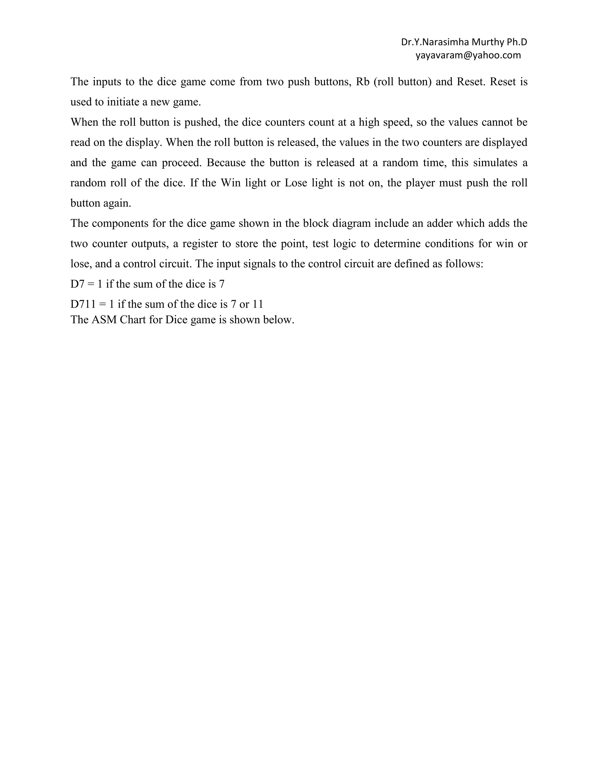 Dr.Y.Narasimha Murthy Ph.D
yayavaram@yahoo.com

The inputs to the dice game come from two push buttons, Rb (roll button) and Reset. Reset is
used to initiate a new game.
When the roll button is pushed, the dice counters count at a high speed, so the values cannot be
read on the display. When the roll button is released, the values in the two counters are displayed
and the game can proceed. Because the button is released at a random time, this simulates a
random roll of the dice. If the Win light or Lose light is not on, the player must push the roll
button again.
The components for the dice game shown in the block diagram include an adder which adds the
two counter outputs, a register to store the point, test logic to determine conditions for win or
lose, and a control circuit. The input signals to the control circuit are defined as follows:
D7 = 1 if the sum of the dice is 7
D711 = 1 if the sum of the dice is 7 or 11
The ASM Chart for Dice game is shown below.

 