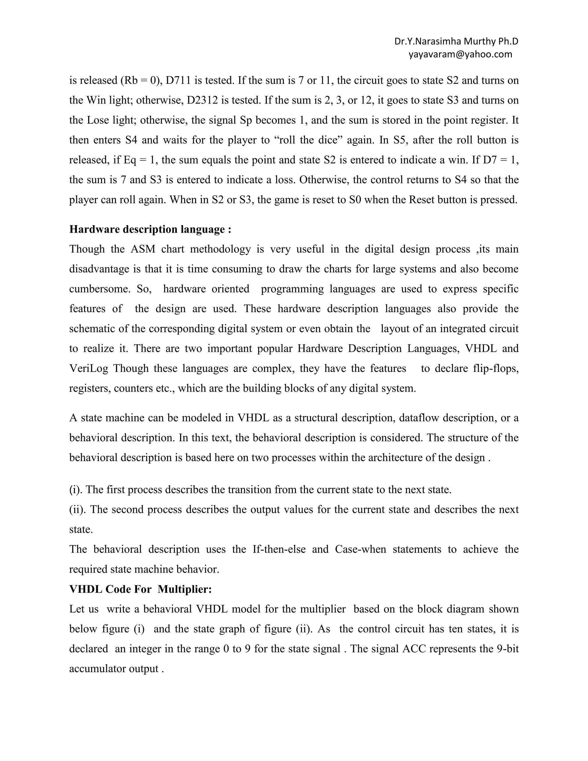 Dr.Y.Narasimha Murthy Ph.D
yayavaram@yahoo.com

is released (Rb = 0), D711 is tested. If the sum is 7 or 11, the circuit goes to state S2 and turns on
the Win light; otherwise, D2312 is tested. If the sum is 2, 3, or 12, it goes to state S3 and turns on
the Lose light; otherwise, the signal Sp becomes 1, and the sum is stored in the point register. It
then enters S4 and waits for the player to “roll the dice” again. In S5, after the roll button is
released, if Eq = 1, the sum equals the point and state S2 is entered to indicate a win. If D7 = 1,
the sum is 7 and S3 is entered to indicate a loss. Otherwise, the control returns to S4 so that the
player can roll again. When in S2 or S3, the game is reset to S0 when the Reset button is pressed.
Hardware description language :
Though the ASM chart methodology is very useful in the digital design process ,its main
disadvantage is that it is time consuming to draw the charts for large systems and also become
cumbersome. So, hardware oriented
features of

programming languages are used to express specific

the design are used. These hardware description languages also provide the

schematic of the corresponding digital system or even obtain the layout of an integrated circuit
to realize it. There are two important popular Hardware Description Languages, VHDL and
VeriLog Though these languages are complex, they have the features

to declare flip-flops,

registers, counters etc., which are the building blocks of any digital system.
A state machine can be modeled in VHDL as a structural description, dataflow description, or a
behavioral description. In this text, the behavioral description is considered. The structure of the
behavioral description is based here on two processes within the architecture of the design .
(i). The first process describes the transition from the current state to the next state.

(ii). The second process describes the output values for the current state and describes the next
state.
The behavioral description uses the If-then-else and Case-when statements to achieve the
required state machine behavior.
VHDL Code For Multiplier:
Let us write a behavioral VHDL model for the multiplier based on the block diagram shown
below figure (i) and the state graph of figure (ii). As the control circuit has ten states, it is
declared an integer in the range 0 to 9 for the state signal . The signal ACC represents the 9-bit
accumulator output .

 