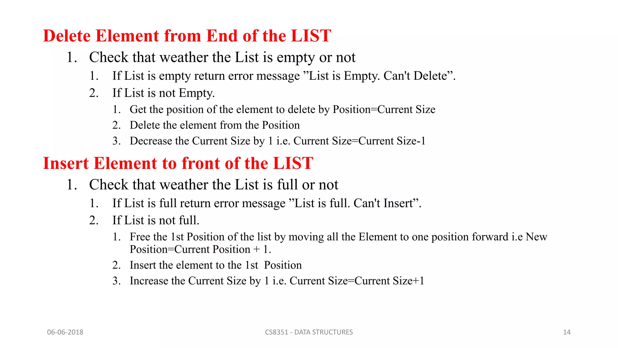 Delete Element from End of the LIST
1. Check that weather the List is empty or not
1. If List is empty return error message ”List is Empty. Can't Delete”.
2. If List is not Empty.
1. Get the position of the element to delete by Position=Current Size
2. Delete the element from the Position
3. Decrease the Current Size by 1 i.e. Current Size=Current Size-1
Insert Element to front of the LIST
1. Check that weather the List is full or not
1. If List is full return error message ”List is full. Can't Insert”.
2. If List is not full.
1. Free the 1st Position of the list by moving all the Element to one position forward i.e New
Position=Current Position + 1.
2. Insert the element to the 1st Position
3. Increase the Current Size by 1 i.e. Current Size=Current Size+1
06-06-2018 CS8351 - DATA STRUCTURES 14
 