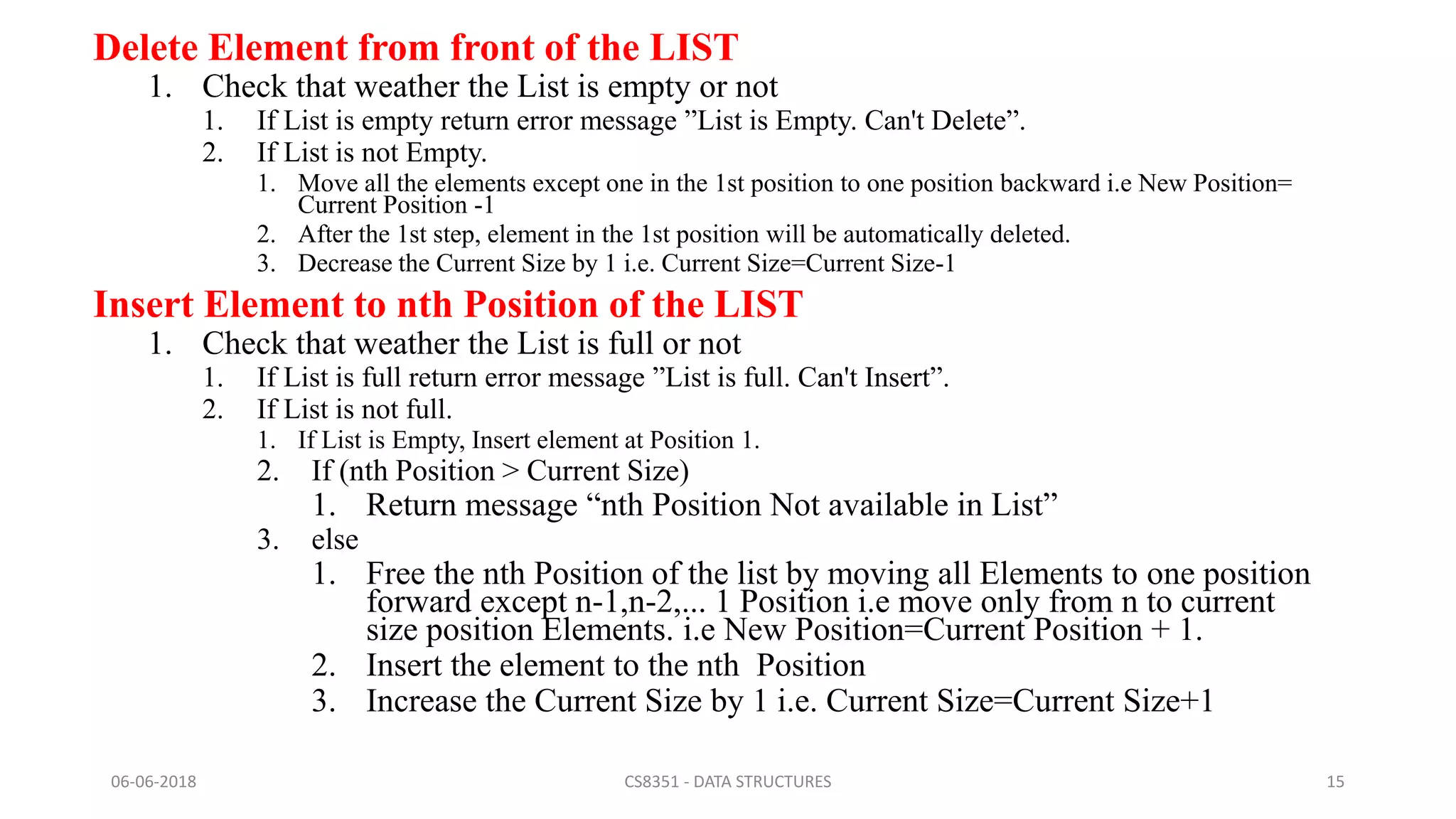 Delete Element from front of the LIST
1. Check that weather the List is empty or not
1. If List is empty return error message ”List is Empty. Can't Delete”.
2. If List is not Empty.
1. Move all the elements except one in the 1st position to one position backward i.e New Position=
Current Position -1
2. After the 1st step, element in the 1st position will be automatically deleted.
3. Decrease the Current Size by 1 i.e. Current Size=Current Size-1
Insert Element to nth Position of the LIST
1. Check that weather the List is full or not
1. If List is full return error message ”List is full. Can't Insert”.
2. If List is not full.
1. If List is Empty, Insert element at Position 1.
2. If (nth Position > Current Size)
1. Return message “nth Position Not available in List”
3. else
1. Free the nth Position of the list by moving all Elements to one position
forward except n-1,n-2,... 1 Position i.e move only from n to current
size position Elements. i.e New Position=Current Position + 1.
2. Insert the element to the nth Position
3. Increase the Current Size by 1 i.e. Current Size=Current Size+1
06-06-2018 CS8351 - DATA STRUCTURES 15
 