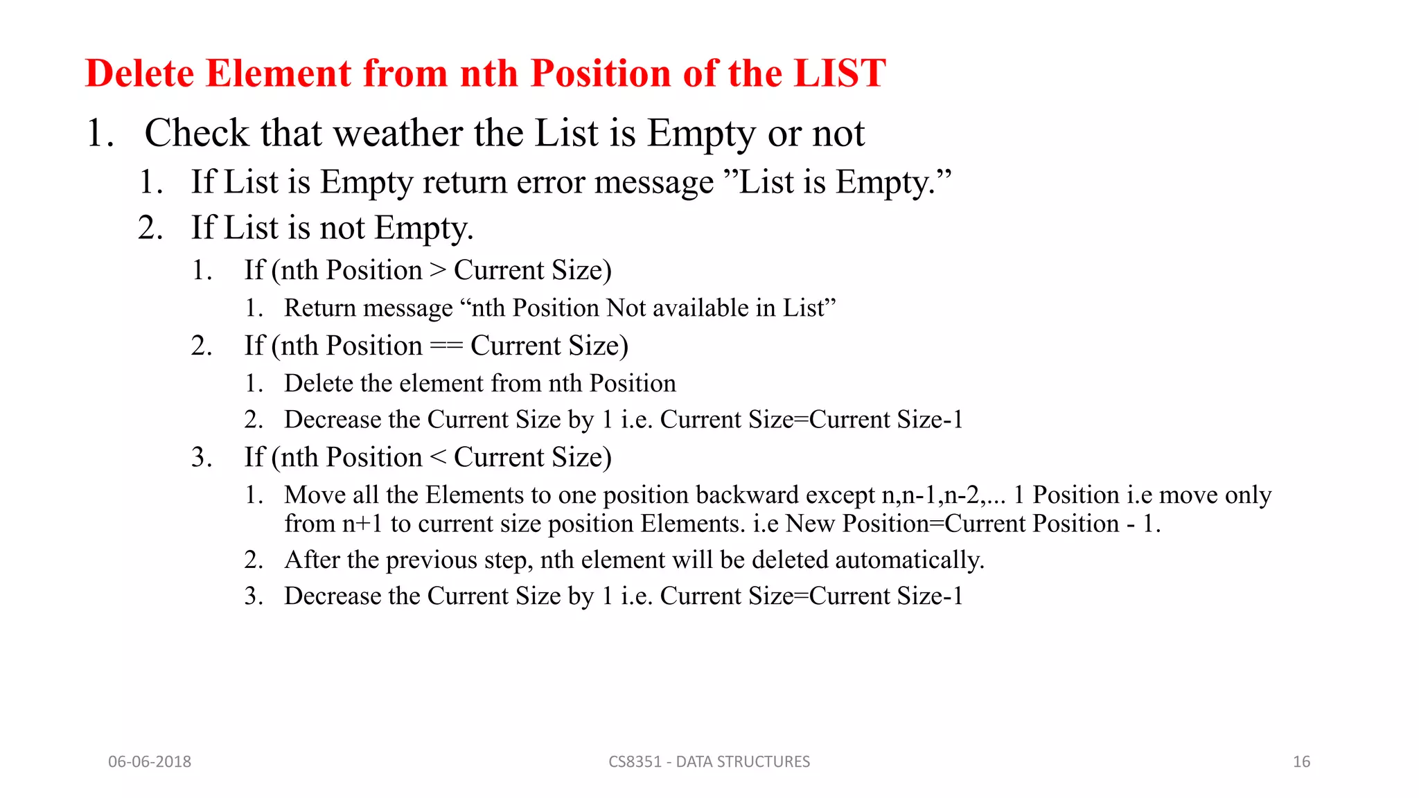 Delete Element from nth Position of the LIST
1. Check that weather the List is Empty or not
1. If List is Empty return error message ”List is Empty.”
2. If List is not Empty.
1. If (nth Position > Current Size)
1. Return message “nth Position Not available in List”
2. If (nth Position == Current Size)
1. Delete the element from nth Position
2. Decrease the Current Size by 1 i.e. Current Size=Current Size-1
3. If (nth Position < Current Size)
1. Move all the Elements to one position backward except n,n-1,n-2,... 1 Position i.e move only
from n+1 to current size position Elements. i.e New Position=Current Position - 1.
2. After the previous step, nth element will be deleted automatically.
3. Decrease the Current Size by 1 i.e. Current Size=Current Size-1
06-06-2018 CS8351 - DATA STRUCTURES 16
 
