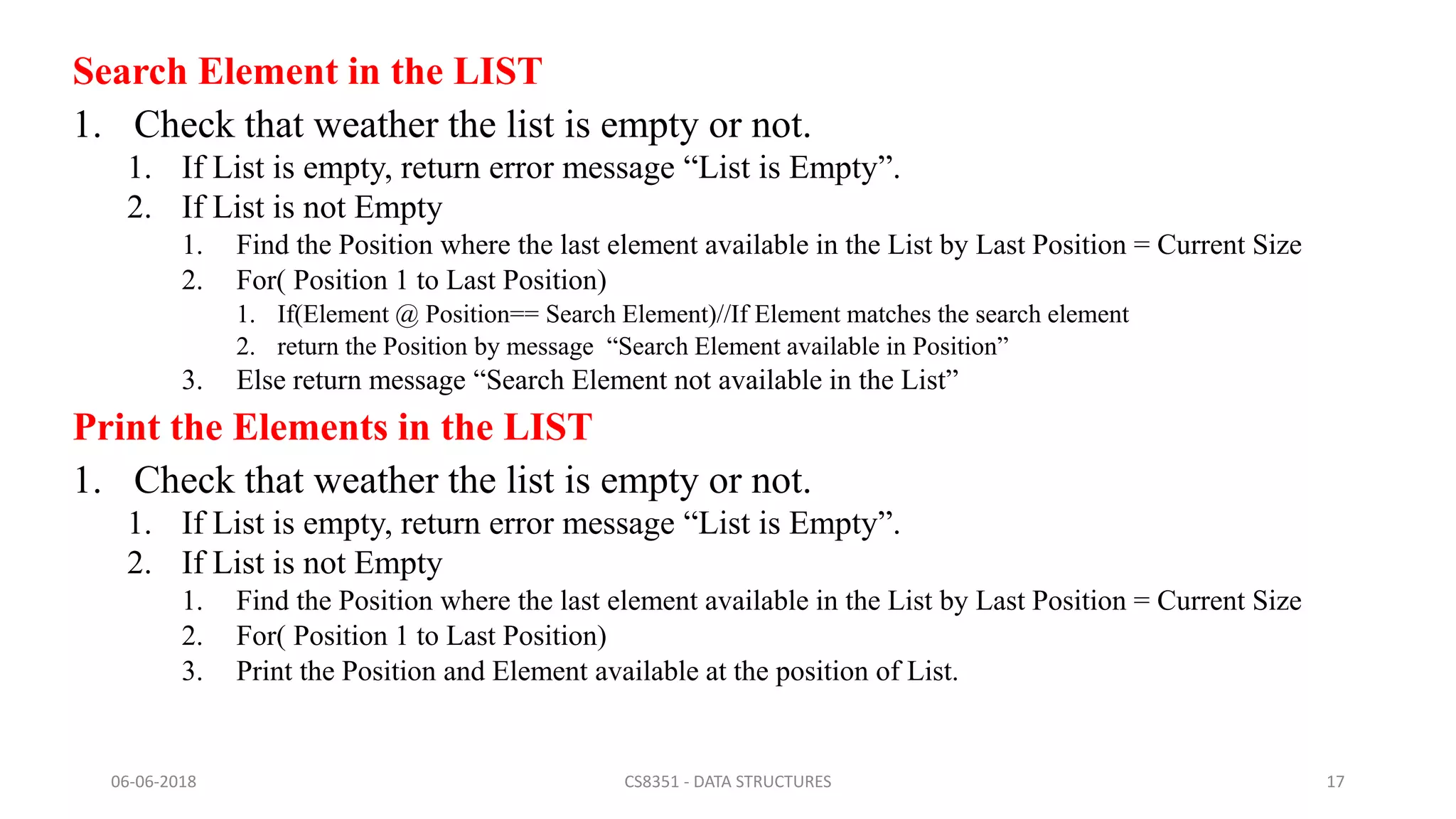 Search Element in the LIST
1. Check that weather the list is empty or not.
1. If List is empty, return error message “List is Empty”.
2. If List is not Empty
1. Find the Position where the last element available in the List by Last Position = Current Size
2. For( Position 1 to Last Position)
1. If(Element @ Position== Search Element)//If Element matches the search element
2. return the Position by message “Search Element available in Position”
3. Else return message “Search Element not available in the List”
Print the Elements in the LIST
1. Check that weather the list is empty or not.
1. If List is empty, return error message “List is Empty”.
2. If List is not Empty
1. Find the Position where the last element available in the List by Last Position = Current Size
2. For( Position 1 to Last Position)
3. Print the Position and Element available at the position of List.
06-06-2018 CS8351 - DATA STRUCTURES 17
 