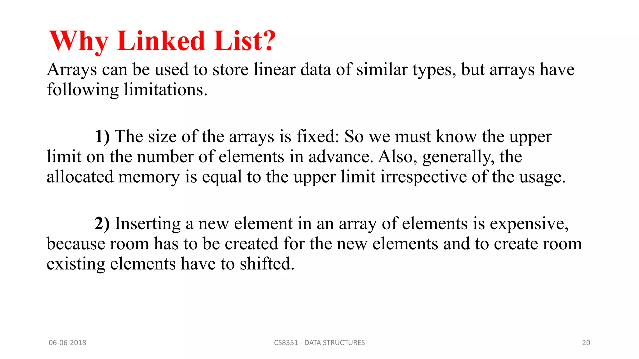 Why Linked List?
Arrays can be used to store linear data of similar types, but arrays have
following limitations.
1) The size of the arrays is fixed: So we must know the upper
limit on the number of elements in advance. Also, generally, the
allocated memory is equal to the upper limit irrespective of the usage.
2) Inserting a new element in an array of elements is expensive,
because room has to be created for the new elements and to create room
existing elements have to shifted.
06-06-2018 CS8351 - DATA STRUCTURES 20
 