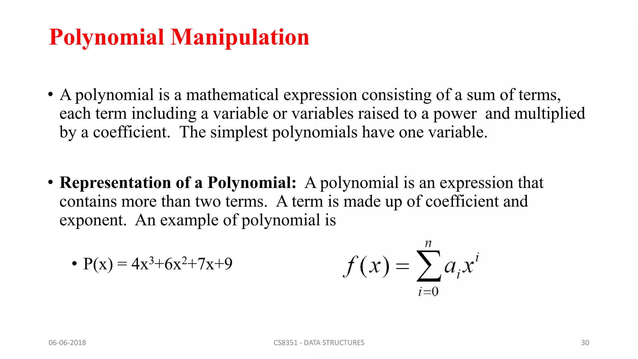 Polynomial Manipulation
• A polynomial is a mathematical expression consisting of a sum of terms,
each term including a variable or variables raised to a power and multiplied
by a coefficient. The simplest polynomials have one variable.
• Representation of a Polynomial: A polynomial is an expression that
contains more than two terms. A term is made up of coefficient and
exponent. An example of polynomial is
• P(x) = 4x3+6x2+7x+9
06-06-2018 CS8351 - DATA STRUCTURES 30
 