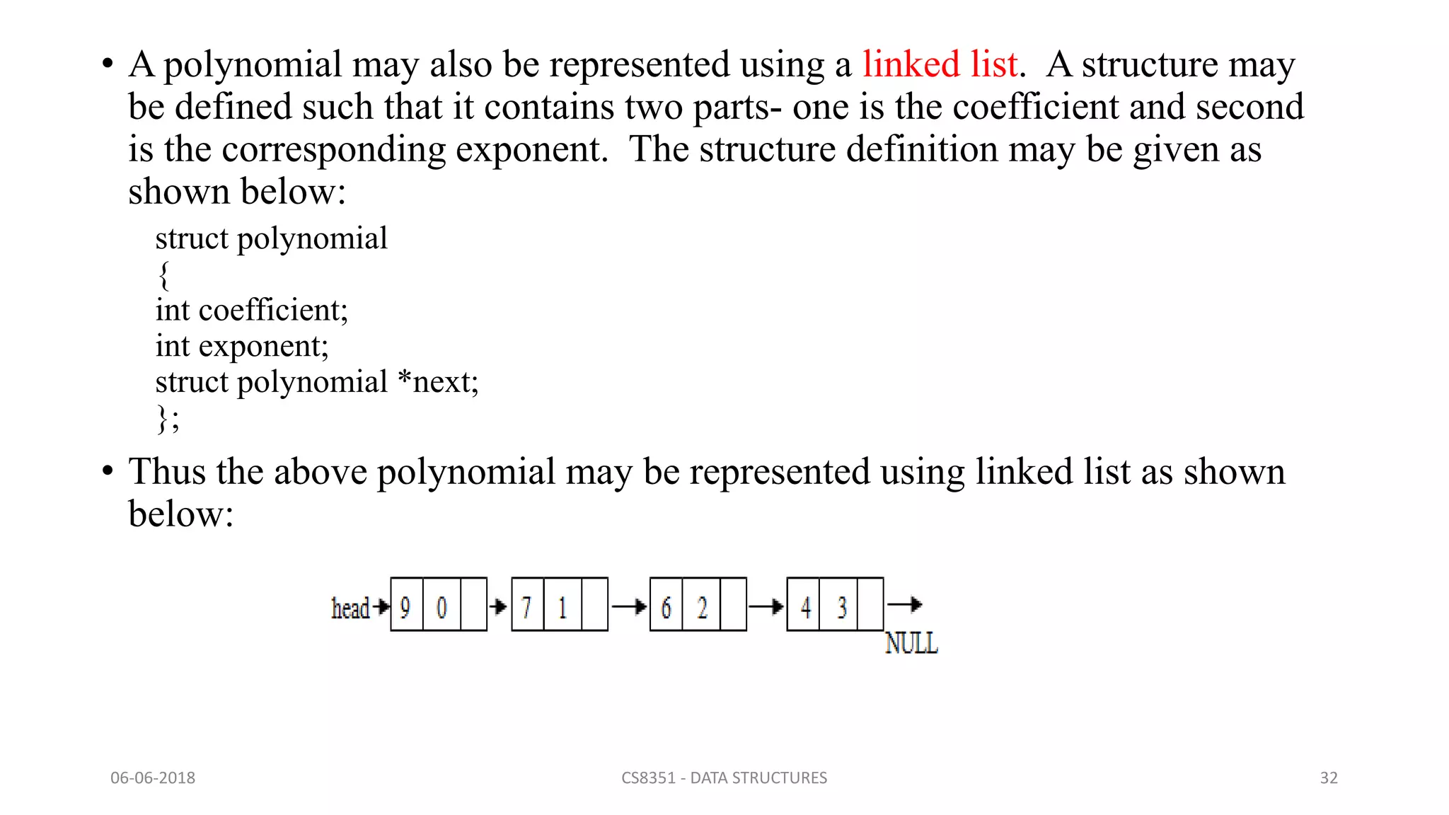 • A polynomial may also be represented using a linked list. A structure may
be defined such that it contains two parts- one is the coefficient and second
is the corresponding exponent. The structure definition may be given as
shown below:
struct polynomial
{
int coefficient;
int exponent;
struct polynomial *next;
};
• Thus the above polynomial may be represented using linked list as shown
below:
06-06-2018 CS8351 - DATA STRUCTURES 32
 