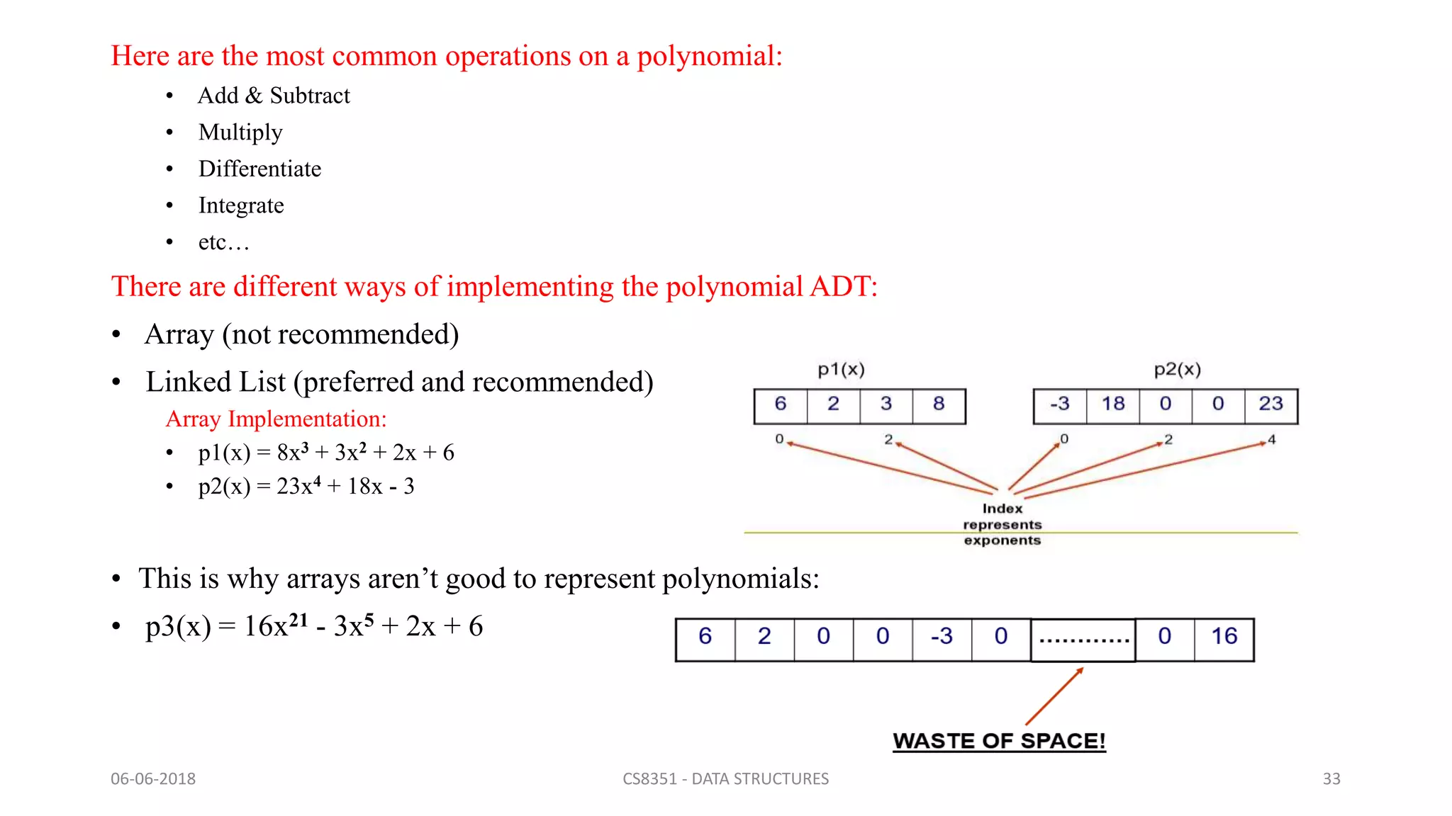 Here are the most common operations on a polynomial:
• Add & Subtract
• Multiply
• Differentiate
• Integrate
• etc…
There are different ways of implementing the polynomial ADT:
• Array (not recommended)
• Linked List (preferred and recommended)
Array Implementation:
• p1(x) = 8x3 + 3x2 + 2x + 6
• p2(x) = 23x4 + 18x - 3
• This is why arrays aren’t good to represent polynomials:
• p3(x) = 16x21 - 3x5 + 2x + 6
06-06-2018 CS8351 - DATA STRUCTURES 33
 