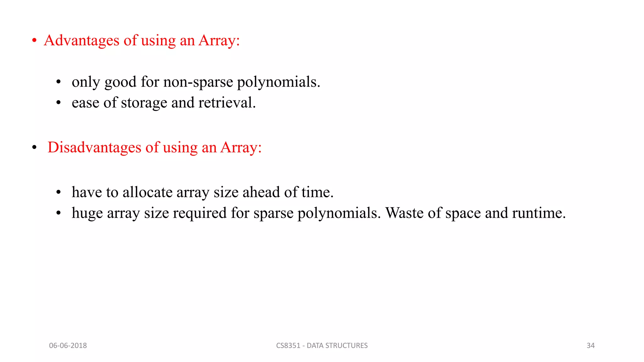 • Advantages of using an Array:
• only good for non-sparse polynomials.
• ease of storage and retrieval.
• Disadvantages of using an Array:
• have to allocate array size ahead of time.
• huge array size required for sparse polynomials. Waste of space and runtime.
06-06-2018 CS8351 - DATA STRUCTURES 34
 