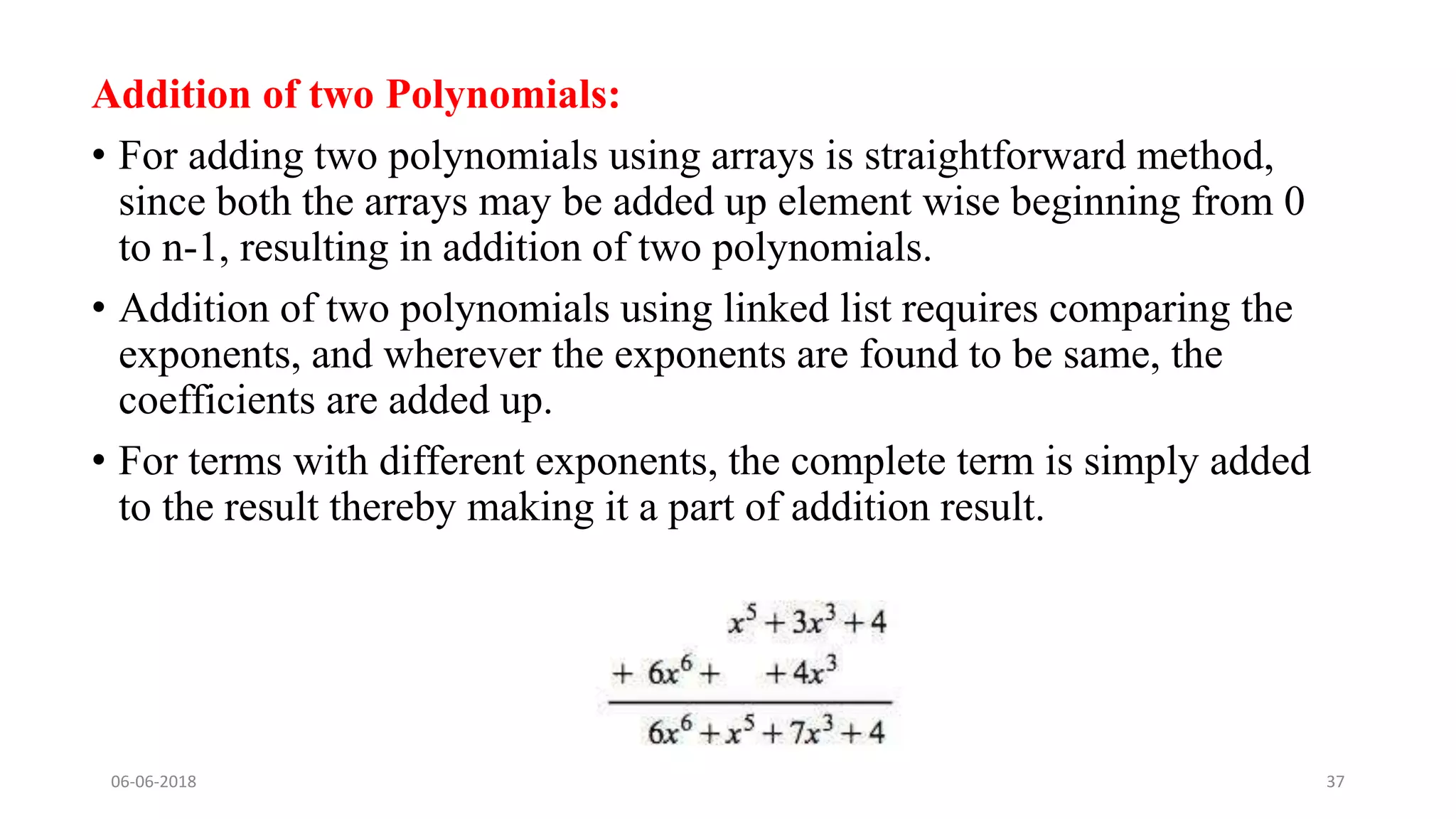 Addition of two Polynomials:
• For adding two polynomials using arrays is straightforward method,
since both the arrays may be added up element wise beginning from 0
to n-1, resulting in addition of two polynomials.
• Addition of two polynomials using linked list requires comparing the
exponents, and wherever the exponents are found to be same, the
coefficients are added up.
• For terms with different exponents, the complete term is simply added
to the result thereby making it a part of addition result.
06-06-2018 CS8351 - DATA STRUCTURES 37
 