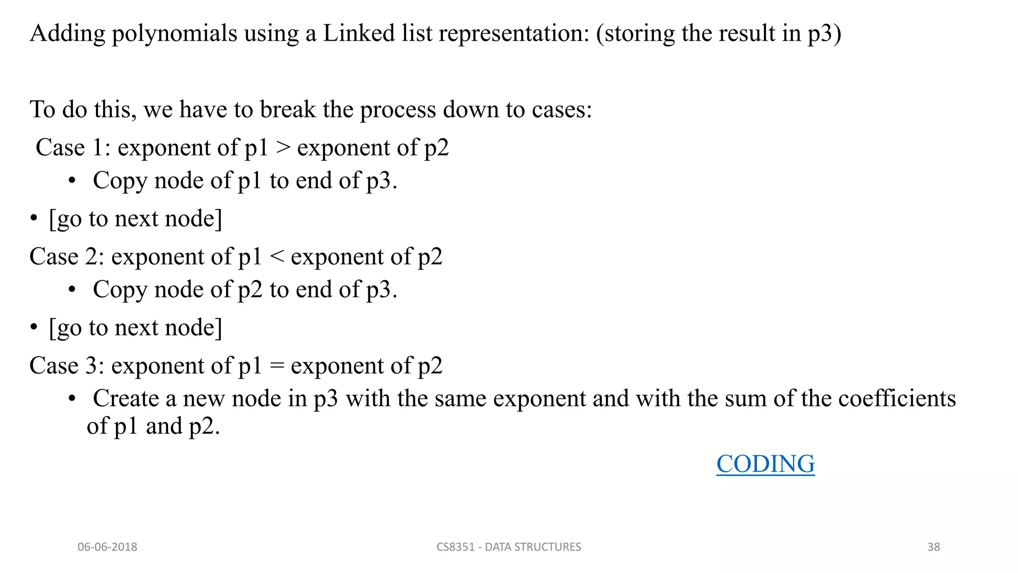 Adding polynomials using a Linked list representation: (storing the result in p3)
To do this, we have to break the process down to cases:
Case 1: exponent of p1 > exponent of p2
• Copy node of p1 to end of p3.
• [go to next node]
Case 2: exponent of p1 < exponent of p2
• Copy node of p2 to end of p3.
• [go to next node]
Case 3: exponent of p1 = exponent of p2
• Create a new node in p3 with the same exponent and with the sum of the coefficients
of p1 and p2.
CODING
06-06-2018 CS8351 - DATA STRUCTURES 38
 
