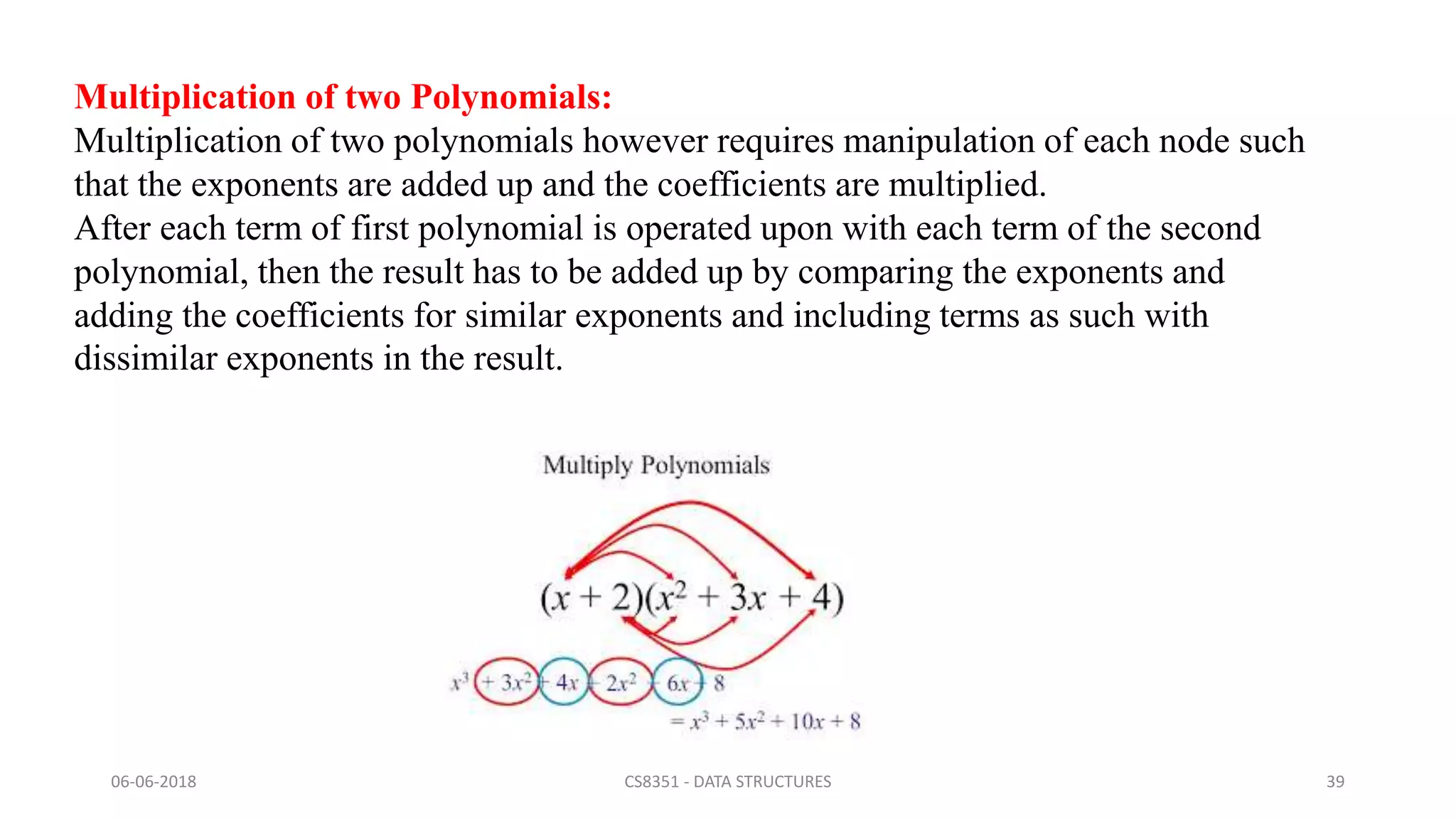 06-06-2018 CS8351 - DATA STRUCTURES 39
Multiplication of two Polynomials:
Multiplication of two polynomials however requires manipulation of each node such
that the exponents are added up and the coefficients are multiplied.
After each term of first polynomial is operated upon with each term of the second
polynomial, then the result has to be added up by comparing the exponents and
adding the coefficients for similar exponents and including terms as such with
dissimilar exponents in the result.
 