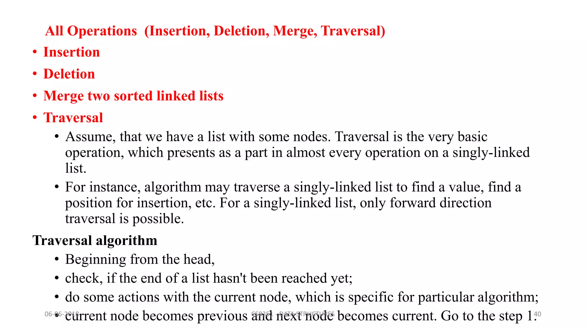 All Operations (Insertion, Deletion, Merge, Traversal)
• Insertion
• Deletion
• Merge two sorted linked lists
• Traversal
• Assume, that we have a list with some nodes. Traversal is the very basic
operation, which presents as a part in almost every operation on a singly-linked
list.
• For instance, algorithm may traverse a singly-linked list to find a value, find a
position for insertion, etc. For a singly-linked list, only forward direction
traversal is possible.
Traversal algorithm
• Beginning from the head,
• check, if the end of a list hasn't been reached yet;
• do some actions with the current node, which is specific for particular algorithm;
• current node becomes previous and next node becomes current. Go to the step 1.06-06-2018 CS8351 - DATA STRUCTURES 40
 