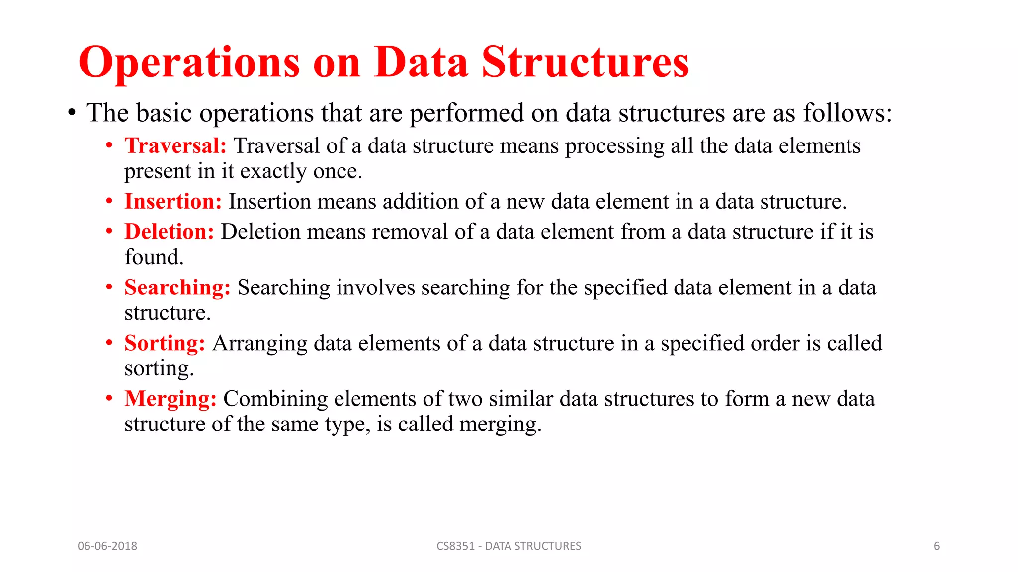 Operations on Data Structures
• The basic operations that are performed on data structures are as follows:
• Traversal: Traversal of a data structure means processing all the data elements
present in it exactly once.
• Insertion: Insertion means addition of a new data element in a data structure.
• Deletion: Deletion means removal of a data element from a data structure if it is
found.
• Searching: Searching involves searching for the specified data element in a data
structure.
• Sorting: Arranging data elements of a data structure in a specified order is called
sorting.
• Merging: Combining elements of two similar data structures to form a new data
structure of the same type, is called merging.
06-06-2018 CS8351 - DATA STRUCTURES 6
 
