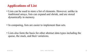 Applications of List
• Lists can be used to store a list of elements. However, unlike in
traditional arrays, lists can expand and shrink, and are stored
dynamically in memory.
• In computing, lists are easier to implement than sets.
• Lists also form the basis for other abstract data types including the
queue, the stack, and their variations.
06-06-2018 CS8351 - DATA STRUCTURES 29
 