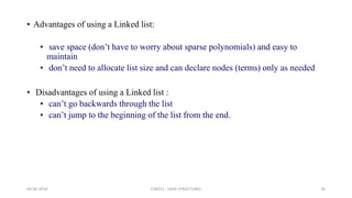• Advantages of using a Linked list:
• save space (don’t have to worry about sparse polynomials) and easy to
maintain
• don’t need to allocate list size and can declare nodes (terms) only as needed
• Disadvantages of using a Linked list :
• can’t go backwards through the list
• can’t jump to the beginning of the list from the end.
06-06-2018 CS8351 - DATA STRUCTURES 36
 