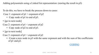 Adding polynomials using a Linked list representation: (storing the result in p3)
To do this, we have to break the process down to cases:
Case 1: exponent of p1 > exponent of p2
• Copy node of p1 to end of p3.
• [go to next node]
Case 2: exponent of p1 < exponent of p2
• Copy node of p2 to end of p3.
• [go to next node]
Case 3: exponent of p1 = exponent of p2
• Create a new node in p3 with the same exponent and with the sum of the coefficients
of p1 and p2.
CODING
06-06-2018 CS8351 - DATA STRUCTURES 38
 