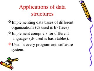 Applications of data
structures
Implementing data bases of different
organizations (ds used is B-Trees)
Implement compilers for different
languages (ds used is hash tables).
Used in every program and software
system.
 