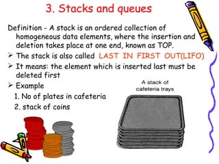 3. Stacks and queues
Definition - A stack is an ordered collection of
homogeneous data elements, where the insertion and
deletion takes place at one end, known as TOP.
 The stack is also called LAST IN FIRST OUT(LIFO)
 It means: the element which is inserted last must be
deleted first
 Example
1. No of plates in cafeteria
2. stack of coins
 
