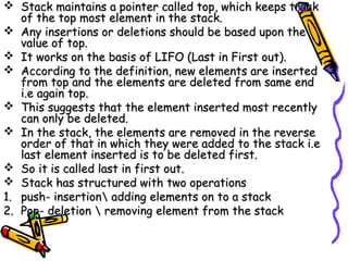  Stack maintains a pointer called top, which keeps trackStack maintains a pointer called top, which keeps track
of the top most element in the stack.of the top most element in the stack.
 Any insertions or deletions should be based upon theAny insertions or deletions should be based upon the
value of top.value of top.
 It works on the basis of LIFO (Last in First out).It works on the basis of LIFO (Last in First out).
 According to the definition, new elements are insertedAccording to the definition, new elements are inserted
from top and the elements are deleted from same endfrom top and the elements are deleted from same end
i.e again top.i.e again top.
 This suggests that the element inserted most recentlyThis suggests that the element inserted most recently
can only be deleted.can only be deleted.
 In the stack, the elements are removed in the reverseIn the stack, the elements are removed in the reverse
order of that in which they were added to the stack i.eorder of that in which they were added to the stack i.e
last element inserted is to be deleted first.last element inserted is to be deleted first.
 So it is called last in first out.So it is called last in first out.
 Stack has structured with two operationsStack has structured with two operations
1.1. push- insertion adding elements on to a stackpush- insertion adding elements on to a stack
2.2. Pop- deletion  removing element from the stackPop- deletion  removing element from the stack
 