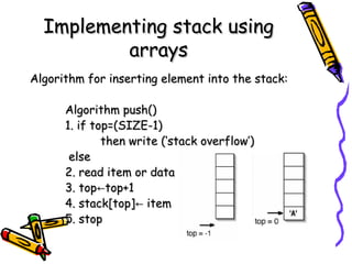 Implementing stack usingImplementing stack using
arraysarrays
Algorithm for inserting element into the stack:Algorithm for inserting element into the stack:
Algorithm push()Algorithm push()
1. if top=(SIZE-1)1. if top=(SIZE-1)
then write (‘stack overflow’)then write (‘stack overflow’)
elseelse
2. read item or data2. read item or data
3. top3. top top+1←top+1←
4. stack[top] item←4. stack[top] item←
5. stop5. stop
 