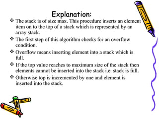 Explanation:Explanation:
 The stack is of size max. This procedure inserts an elementThe stack is of size max. This procedure inserts an element
item on to the top of a stack which is represented by anitem on to the top of a stack which is represented by an
array stack.array stack.
 The first step of this algorithm checks for an overflowThe first step of this algorithm checks for an overflow
condition.condition.
 Overflow means inserting element into a stack which isOverflow means inserting element into a stack which is
full.full.
 If the top value reaches to maximum size of the stack thenIf the top value reaches to maximum size of the stack then
elements cannot be inserted into the stack i.e. stack is full.elements cannot be inserted into the stack i.e. stack is full.
 Otherwise top is incremented by one and element isOtherwise top is incremented by one and element is
inserted into the stack.inserted into the stack.
 