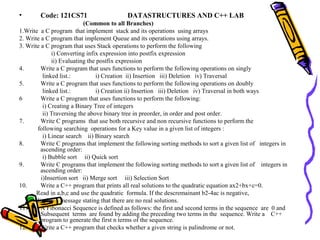 • Code: 121CS71 DATASTRUCTURES AND C++ LAB
(Common to all Branches)
1.Write a C program that implement stack and its operations using arrays
2. Write a C program that implement Queue and its operations using arrays.
3. Write a C program that uses Stack operations to perform the following
i) Converting infix expression into postfix expression
ii) Evaluating the postfix expression
4. Write a C program that uses functions to perform the following operations on singly
linked list.: i) Creation ii) Insertion iii) Deletion iv) Traversal
5. Write a C program that uses functions to perform the following operations on doubly
linked list.: i) Creation ii) Insertion iii) Deletion iv) Traversal in both ways
6 Write a C program that uses functions to perform the following:
i) Creating a Binary Tree of integers
ii) Traversing the above binary tree in preorder, in order and post order.
7. Write C programs that use both recursive and non recursive functions to perform the
following searching operations for a Key value in a given list of integers :
i) Linear search ii) Binary search
8. Write C programs that implement the following sorting methods to sort a given list of integers in
ascending order:
i) Bubble sort ii) Quick sort
9. Write C programs that implement the following sorting methods to sort a given list of integers in
ascending order:
i)Insertion sort ii) Merge sort iii) Selection Sort
10. Write a C++ program that prints all real solutions to the quadratic equation ax2+bx+c=0.
Read in a,b,c and use the quadratic formula. If the descremainant b2-4ac is negative,
display a message stating that there are no real solutions.
11. A Fibonacci Sequence is defined as follows: the first and second terms in the sequence are 0 and
Subsequent terms are found by adding the preceding two terms in the sequence. Write a C++
program to generate the first n terms of the sequence.
12. Write a C++ program that checks whether a given string is palindrome or not.
 
