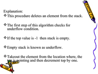 Explanation:Explanation:
This procedure deletes an element from the stack.This procedure deletes an element from the stack.
The first step of this algorithm checks forThe first step of this algorithm checks for
underflow condition.underflow condition.
If the top value is -1 then stack is empty.If the top value is -1 then stack is empty.
Empty stack is known as underflow.Empty stack is known as underflow.
Takeout the element from the location where, theTakeout the element from the location where, the
top is pointing and then decrement top by one.top is pointing and then decrement top by one.
 