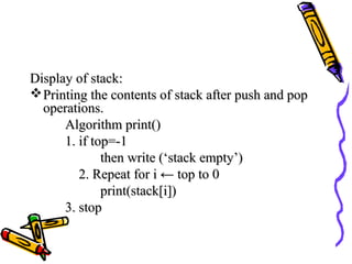 Display of stack:Display of stack:
Printing the contents of stack after push and popPrinting the contents of stack after push and pop
operations.operations.
Algorithm print()Algorithm print()
1. if top=-11. if top=-1
then write (‘stack empty’)then write (‘stack empty’)
2. Repeat for i2. Repeat for i ← top to 0← top to 0
print(stack[i])print(stack[i])
3. stop3. stop
 