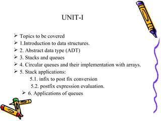UNIT-I
 Topics to be covered
 1.Introduction to data structures.
 2. Abstract data type (ADT)
 3. Stacks and queues
 4. Circular queues and their implementation with arrays.
 5. Stack applications:
5.1. infix to post fix conversion
5.2. postfix expression evaluation.
 6. Applications of queues
 