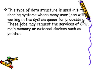 This type of data structure is used in timeThis type of data structure is used in time
sharing systems where many user jobs will besharing systems where many user jobs will be
waiting in the system queue for processing.waiting in the system queue for processing.
These jobs may request the services of CPU,These jobs may request the services of CPU,
main memory or external devices such asmain memory or external devices such as
printer.printer.
 