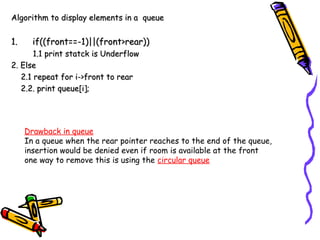 Algorithm to display elements in a queueAlgorithm to display elements in a queue
1.1. if((front==-1)||(front>rear))if((front==-1)||(front>rear))
1.1 print statck is Underflow1.1 print statck is Underflow
2. Else2. Else
2.1 repeat for i->front to rear2.1 repeat for i->front to rear
2.2. print queue[i];2.2. print queue[i];
Drawback in queue
In a queue when the rear pointer reaches to the end of the queue,
insertion would be denied even if room is available at the front
one way to remove this is using the circular queue
 