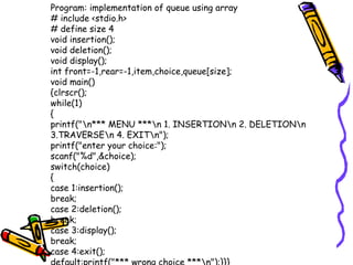 Program: implementation of queue using array
# include <stdio.h>
# define size 4
void insertion();
void deletion();
void display();
int front=-1,rear=-1,item,choice,queue[size];
void main()
{clrscr();
while(1)
{
printf("n*** MENU ***n 1. INSERTIONn 2. DELETIONn
3.TRAVERSEn 4. EXITn");
printf("enter your choice:");
scanf("%d",&choice);
switch(choice)
{
case 1:insertion();
break;
case 2:deletion();
break;
case 3:display();
break;
case 4:exit();
 