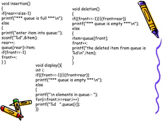 void insertion()
{
if(rear>=size-1)
printf("*** queue is full ***n");
else
{
printf("enter item into queue:");
scanf("%d",&item);
rear++;
queue[rear]=item;
if(front==-1)
front++;
} }
void deletion()
{
if((front==-1)||(front>rear))
printf("*** queue is empty ***n");
else
{
item=queue[front];
front++;
printf("the deleted item from queue is
%dn",item);
}
}
void display(){
int i;
if((front==-1)||(front>rear))
printf("*** queue is empty ***n");
else
{
printf("n elements in queue:- ");
for(i=front;i<=rear;i++)
printf("%d ",queue[i]);
}}
 