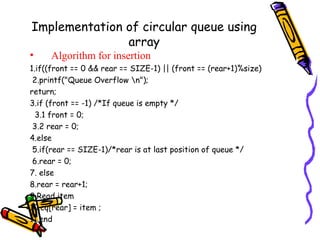 Implementation of circular queue using
array
• Algorithm for insertion
1.if((front == 0 && rear == SIZE-1) || (front == (rear+1)%size)
2.printf("Queue Overflow n");
return;
3.if (front == -1) /*If queue is empty */
3.1 front = 0;
3.2 rear = 0;
4.else
5.if(rear == SIZE-1)/*rear is at last position of queue */
6.rear = 0;
7. else
8.rear = rear+1;
9.Read item
10.cq[rear] = item ;
11.end
 