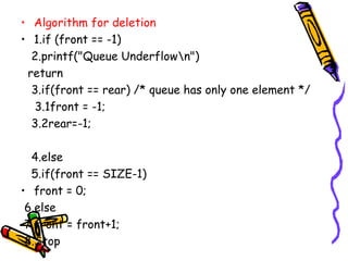 • Algorithm for deletion
• 1.if (front == -1)
2.printf("Queue Underflown")
return
3.if(front == rear) /* queue has only one element */
3.1front = -1;
3.2rear=-1;
4.else
5.if(front == SIZE-1)
• front = 0;
6.else
7.front = front+1;
8.Stop
 