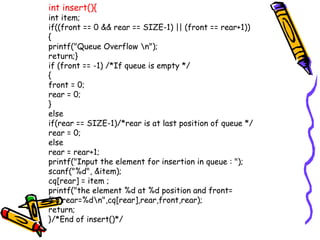 int insert(){
int item;
if((front == 0 && rear == SIZE-1) || (front == rear+1))
{
printf("Queue Overflow n");
return;}
if (front == -1) /*If queue is empty */
{
front = 0;
rear = 0;
}
else
if(rear == SIZE-1)/*rear is at last position of queue */
rear = 0;
else
rear = rear+1;
printf("Input the element for insertion in queue : ");
scanf("%d", &item);
cq[rear] = item ;
printf("the element %d at %d position and front=
%d,rear=%dn",cq[rear],rear,front,rear);
return;
}/*End of insert()*/
 