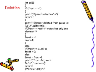 int del()
{
if (front == -1)
{
printf("Queue Underflown");
return ;
}
printf("Element deleted from queue is :
%dn",cq[front]);
if(front == rear) /* queue has only one
element */
{
front = -1;
rear=-1;
}
else
if(front == SIZE-1)
front = 0;
else
front = front+1;
printf("front=%d,rear=
%dn",front,rear);
return;
}/*End of del() */
Deletion
 