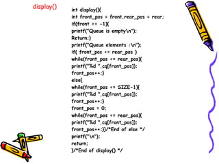 display() int display(){
int front_pos = front,rear_pos = rear;
if(front == -1){
printf("Queue is emptyn");
Return;}
printf("Queue elements :n");
if( front_pos <= rear_pos )
while(front_pos <= rear_pos){
printf("%d ",cq[front_pos]);
front_pos++;}
else{
while(front_pos <= SIZE-1){
printf("%d ",cq[front_pos]);
front_pos++;}
front_pos = 0;
while(front_pos <= rear_pos){
printf("%d ",cq[front_pos]);
front_pos++;}}/*End of else */
printf("n");
return;
}/*End of display() */
 