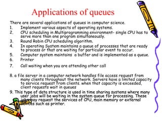 Applications of queues
There are several applications of queues in computer science.
1. Implement various aspects of operating systems.
2. CPU scheduling in Multiprogramming environment- single CPU has to
serve more than one program simultaneously.
3. Round Robin CPU scheduling algorithm.
4. In operating System maintains a queue of processes that are ready
to process or that are waiting for particular event to occur.
5. Computer system maintains a buffer and is implemented as a queue.
6. Printer
7. Call waiting when you are attending other call
8. a file server in a computer network handles file access request from
many clients throughout the network. Servers have a limited capacity
to service request from clients. when that capacity is exceeded,
client requests wait in queues
9. This type of data structure is used in time sharing systems where many9. This type of data structure is used in time sharing systems where many
user jobs will be waiting in the system queue for processing. Theseuser jobs will be waiting in the system queue for processing. These
jobs may request the services of CPU, main memory or externaljobs may request the services of CPU, main memory or external
devices such as printer.devices such as printer.
 