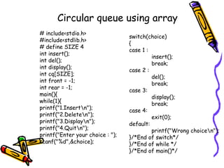 Circular queue using array
# include<stdio.h>
#include<stdlib.h>
# define SIZE 4
int insert();
int del();
int display();
int cq[SIZE];
int front = -1;
int rear = -1;
main(){
while(1){
printf("1.Insertn");
printf("2.Deleten");
printf("3.Displayn");
printf("4.Quitn");
printf("Enter your choice : ");
scanf("%d",&choice);
switch(choice)
{
case 1 :
insert();
break;
case 2 :
del();
break;
case 3:
display();
break;
case 4:
exit(0);
default:
printf("Wrong choicen");
}/*End of switch*/
}/*End of while */
}/*End of main()*/
 