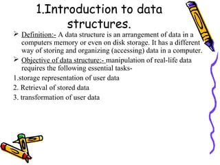1.Introduction to data
structures.
 Definition:- A data structure is an arrangement of data in a
computers memory or even on disk storage. It has a different
way of storing and organizing (accessing) data in a computer.
 Objective of data structure:- manipulation of real-life data
requires the following essential tasks-
1.storage representation of user data
2. Retrieval of stored data
3. transformation of user data
 