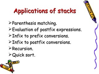 Applications of stacksApplications of stacks
Parenthesis matching.Parenthesis matching.
Evaluation of postfix expressions.Evaluation of postfix expressions.
Infix to prefix conversions.Infix to prefix conversions.
Infix to postfix conversions.Infix to postfix conversions.
Recursion.Recursion.
Quick sort.Quick sort.
 