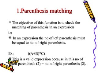 1.Parenthesis matching1.Parenthesis matching
The objective of this function is to check theThe objective of this function is to check the
matching of parenthesis in an expressionmatching of parenthesis in an expression
i.ei.e
 In an expression the no of left parenthesis mustIn an expression the no of left parenthesis must
be equal to no: of right parenthesis.be equal to no: of right parenthesis.
Ex:Ex: ((A+B)*C)((A+B)*C)
This is a valid expression because in this no ofThis is a valid expression because in this no of
left parenthesis (2) = no: of right parenthesis (2).left parenthesis (2) = no: of right parenthesis (2).
 