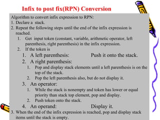 Infix to post fix(RPN) Conversion
Algorithm to convert infix expression to RPN:
1. Declare a stack.
2. Repeat the following steps until the end of the infix expression is
reached.
1. Get input token (constant, variable, arithmetic operator, left
parenthesis, right parenthesis) in the infix expression.
2. If the token is
1. A left parenthesis: Push it onto the stack.
2. A right parenthesis:
1. Pop and display stack elements until a left parenthesis is on the
top of the stack.
2. Pop the left parenthesis also, but do not display it.
3. An operator:
1. While the stack is nonempty and token has lower or equal
priority than stack top element, pop and display.
2. Push token onto the stack.
4. An operand: Display it.
3. When the end of the infix expression is reached, pop and display stack
items until the stack is empty.
 