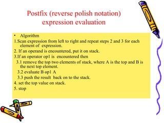 Postfix (reverse polish notation)
expression evaluation
• Algorithm
1.Scan expression from left to right and repeat steps 2 and 3 for each
element of expression.
2. If an operand is encountered, put it on stack.
3.If an operator op1 is encountered then
3.1 remove the top two elements of stack, where A is the top and B is
the next top element.
3.2 evaluate B op1 A
3.3 push the result back on to the stack.
4. set the top value on stack.
5. stop
 
